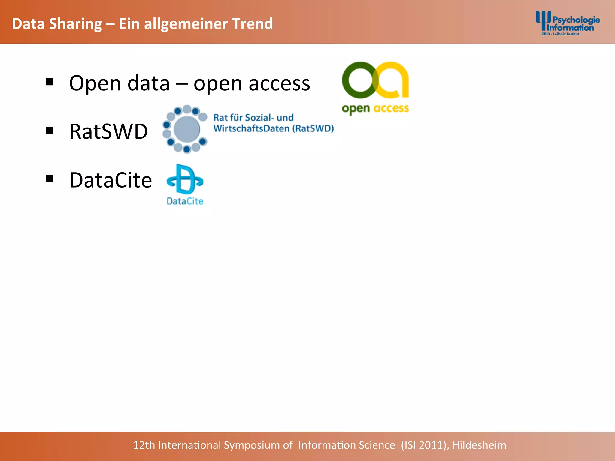 Data	
  Sharing	
  –	
  Ein	
  allgemeiner	
  Trend	
  


      §  	
  Open	
  data	
  –	
  open	
  access	
  	
  

      §  	
  RatSWD	
  

      §  	
  DataCite	
  




                         12th	
  Interna+onal	
  Symposium	
  of	
  	
  Informa+on	
  Science	
  	
  (ISI	
  2011),	
  Hildesheim	
  
 