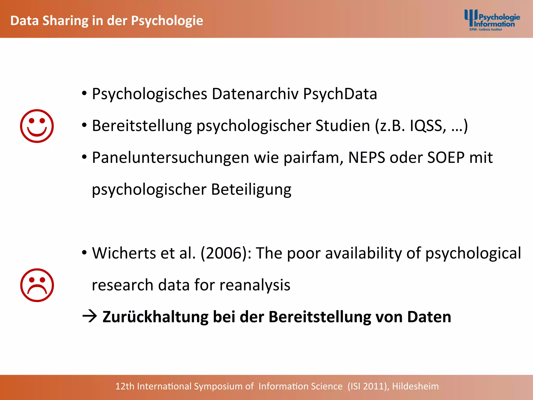 Data	
  Sharing	
  in	
  der	
  Psychologie	
  



                •  Psychologisches	
  Datenarchiv	
  PsychData	
  

 J             •  Bereitstellung	
  psychologischer	
  Studien	
  (z.B.	
  IQSS,	
  …)	
  
                •  Paneluntersuchungen	
  wie	
  pairfam,	
  NEPS	
  oder	
  SOEP	
  mit	
  
                       psychologischer	
  Beteiligung	
  
                	
  
                	
   Wicherts	
  et	
  al.	
  (2006):	
  The	
  poor	
  availability	
  of	
  psychological	
  
                • 
                	
  
 L                    research	
  data	
  for	
  reanalysis	
  
                à	
  Zurückhaltung	
  bei	
  der	
  Bereitstellung	
  von	
  Daten	
  
                	
  
                	
  
                	
  
                	
  
                	
  
                	
         12th	
  Interna+onal	
  Symposium	
  of	
  	
  Informa+on	
  Science	
  	
  (ISI	
  2011),	
  Hildesheim	
  
 