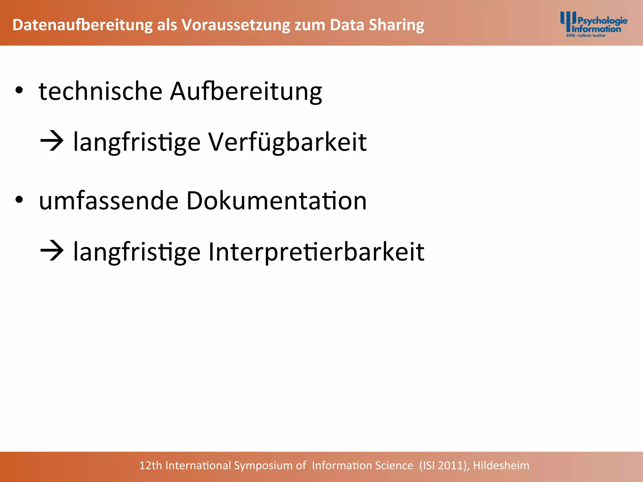 DatenauEereitung	
  als	
  Voraussetzung	
  zum	
  Data	
  Sharing	
  


•  technische	
  AuNereitung	
  	
  	
  
       à	
  langfris+ge	
  Verfügbarkeit	
  

•  umfassende	
  Dokumenta+on	
  
       à	
  langfris+ge	
  Interpre+erbarkeit	
  

	
  
	
  


                     12th	
  Interna+onal	
  Symposium	
  of	
  	
  Informa+on	
  Science	
  	
  (ISI	
  2011),	
  Hildesheim	
  
 