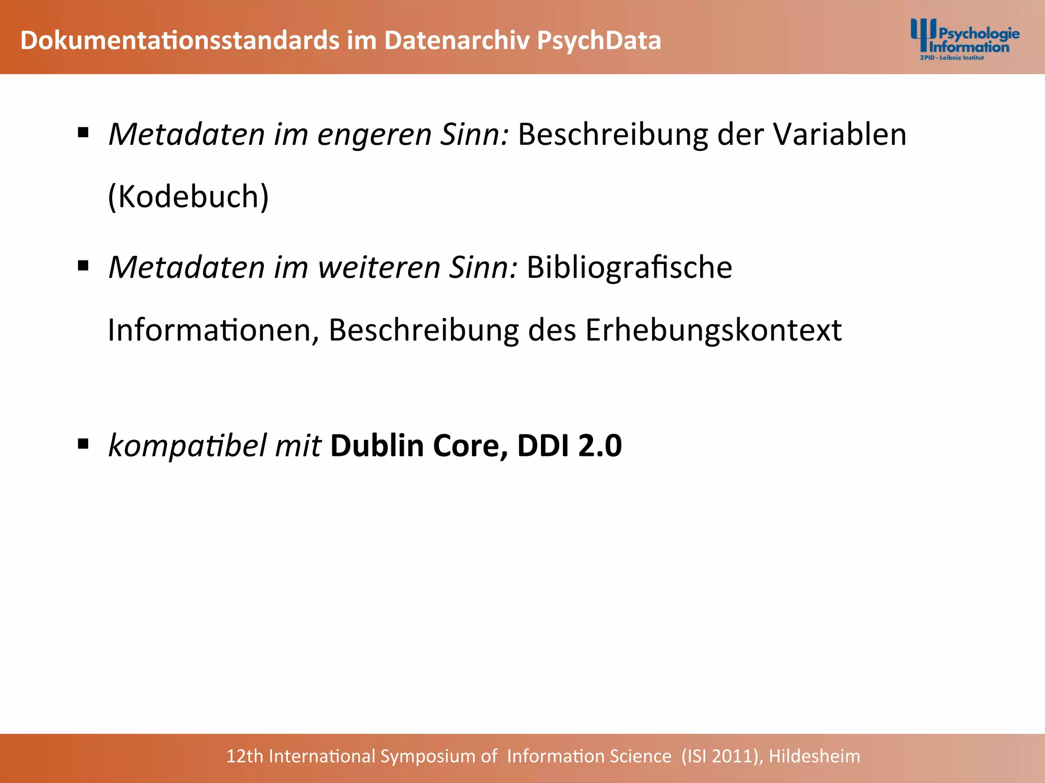 Dokumenta2onsstandards	
  im	
  Datenarchiv	
  PsychData	
  


     §  Metadaten	
  im	
  engeren	
  Sinn:	
  Beschreibung	
  der	
  Variablen	
  
        (Kodebuch)	
  	
  

     §  Metadaten	
  im	
  weiteren	
  Sinn:	
  Bibliograﬁsche	
  
        Informa+onen,	
  Beschreibung	
  des	
  Erhebungskontext	
  
        	
  
     §  kompa2bel	
  mit	
  Dublin	
  Core,	
  DDI	
  2.0	
  




                    12th	
  Interna+onal	
  Symposium	
  of	
  	
  Informa+on	
  Science	
  	
  (ISI	
  2011),	
  Hildesheim	
  
 