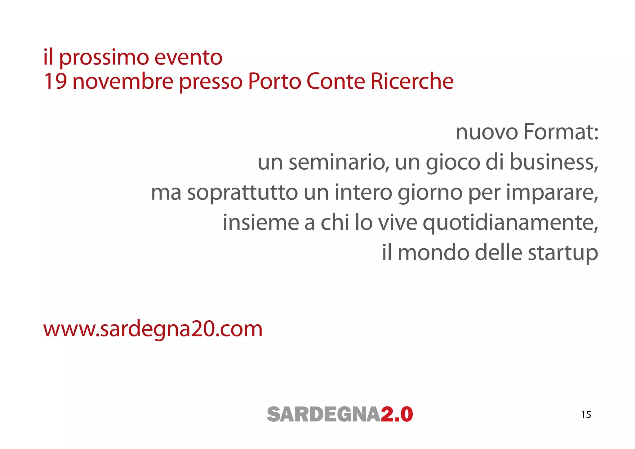 il prossimo evento
19 novembre presso Porto Conte Ricerche

                                        nuovo Format:
                    un seminario, un gioco di business,
          ma soprattutto un intero giorno per imparare,
                insieme a chi lo vive quotidianamente,
                                 il mondo delle startup


www.sardegna20.com


                                                     15
 