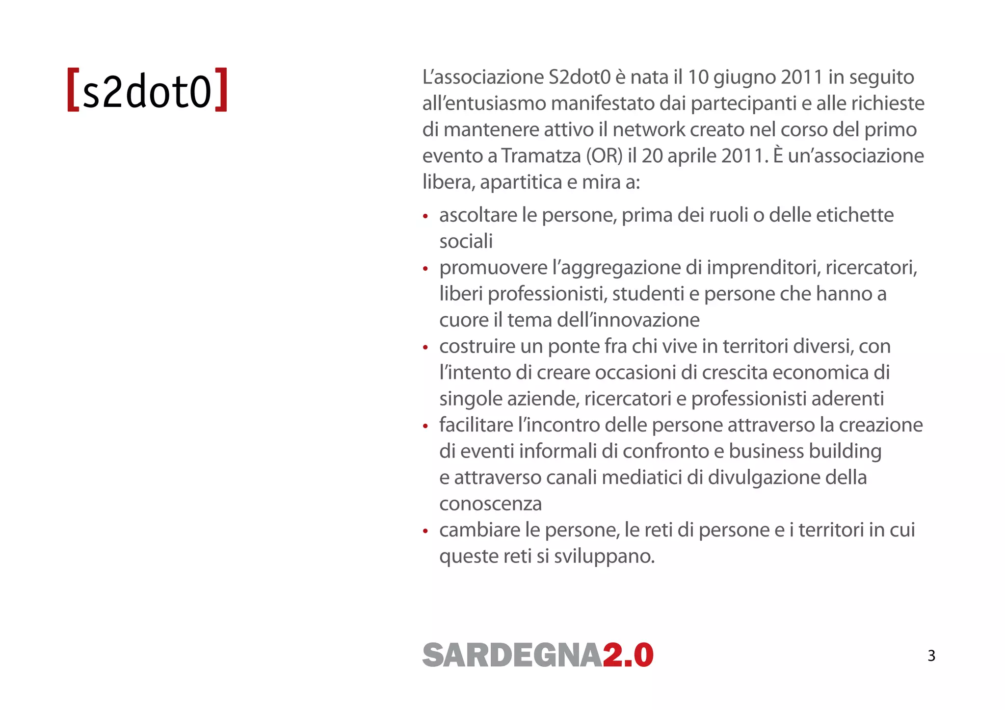 L’associazione S2dot0 è nata il 10 giugno 2011 in seguito
all’entusiasmo manifestato dai partecipanti e alle richieste
di mantenere attivo il network creato nel corso del primo
evento a Tramatza (OR) il 20 aprile 2011. È un’associazione
libera, apartitica e mira a:
• ascoltare le persone, prima dei ruoli o delle etichette
  sociali
• promuovere l’aggregazione di imprenditori, ricercatori,
  liberi professionisti, studenti e persone che hanno a
  cuore il tema dell’innovazione
• costruire un ponte fra chi vive in territori diversi, con
  l’intento di creare occasioni di crescita economica di
  singole aziende, ricercatori e professionisti aderenti
• facilitare l’incontro delle persone attraverso la creazione
  di eventi informali di confronto e business building
  e attraverso canali mediatici di divulgazione della
  conoscenza
• cambiare le persone, le reti di persone e i territori in cui
  queste reti si sviluppano.



                                                                 3
 