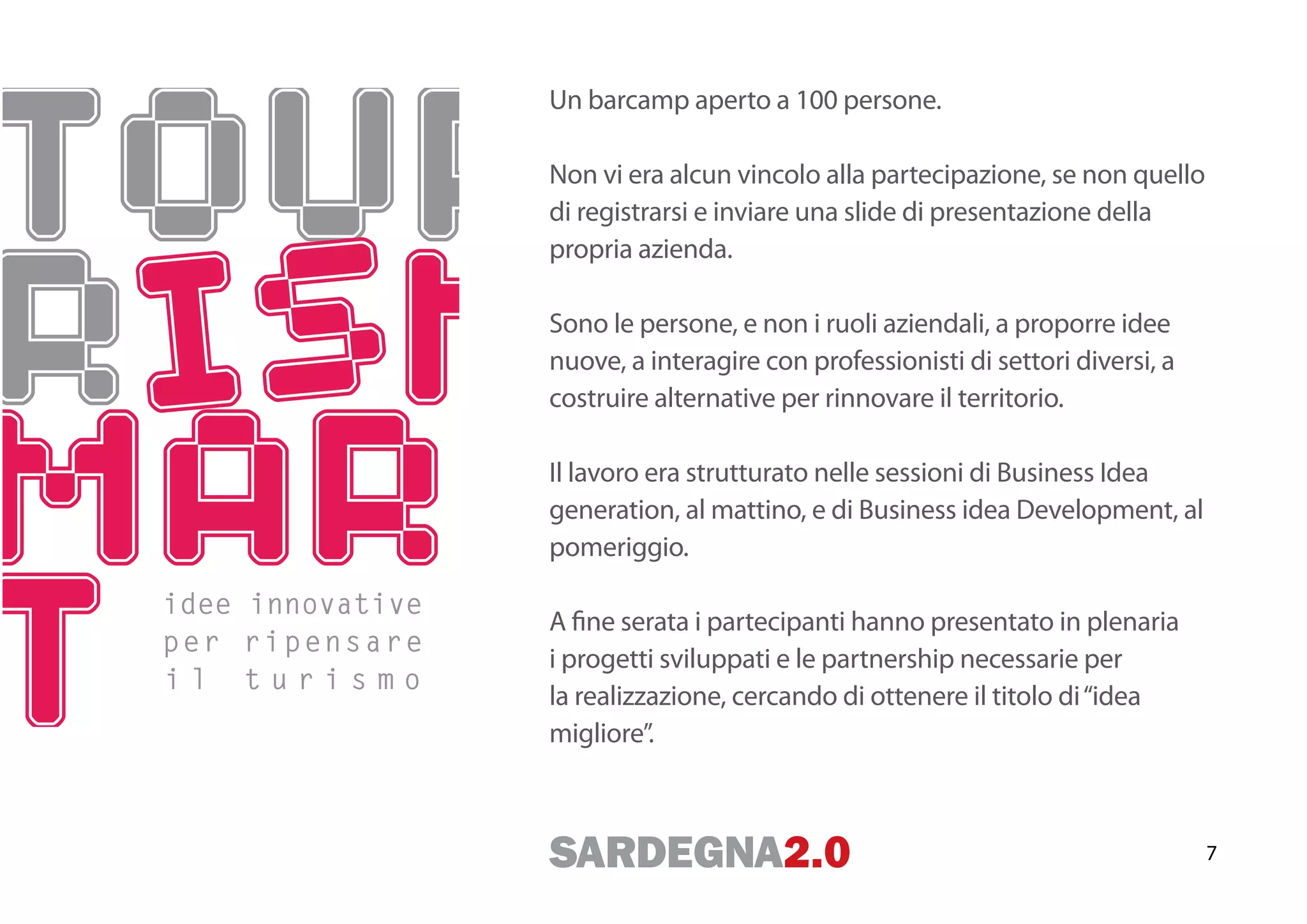 Un barcamp aperto a 100 persone.

                  Non vi era alcun vincolo alla partecipazione, se non quello
                  di registrarsi e inviare una slide di presentazione della
                  propria azienda.

                  Sono le persone, e non i ruoli aziendali, a proporre idee
                  nuove, a interagire con professionisti di settori diversi, a
                  costruire alternative per rinnovare il territorio.

                  Il lavoro era strutturato nelle sessioni di Business Idea
                  generation, al mattino, e di Business idea Development, al
                  pomeriggio.

idee innovative
                  A fine serata i partecipanti hanno presentato in plenaria
per ripensare
                  i progetti sviluppati e le partnership necessarie per
il turismo
                  la realizzazione, cercando di ottenere il titolo di “idea
                  migliore”.



                                                                                 7
 