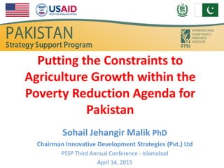 Putting the Constraints to
Agriculture Growth within the
Poverty Reduction Agenda for
Pakistan
Sohail Jehangir Malik PhD
Chairman Innovative Development Strategies (Pvt.) Ltd
PSSP Third Annual Conference - Islamabad
April 14, 2015
 