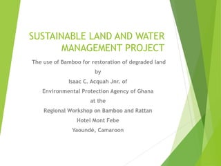 SUSTAINABLE LAND AND WATER
MANAGEMENT PROJECT
The use of Bamboo for restoration of degraded land
by
Isaac C. Acquah Jnr. of
Environmental Protection Agency of Ghana
at the
Regional Workshop on Bamboo and Rattan
Hotel Mont Febe
Yaoundé, Camaroon
 