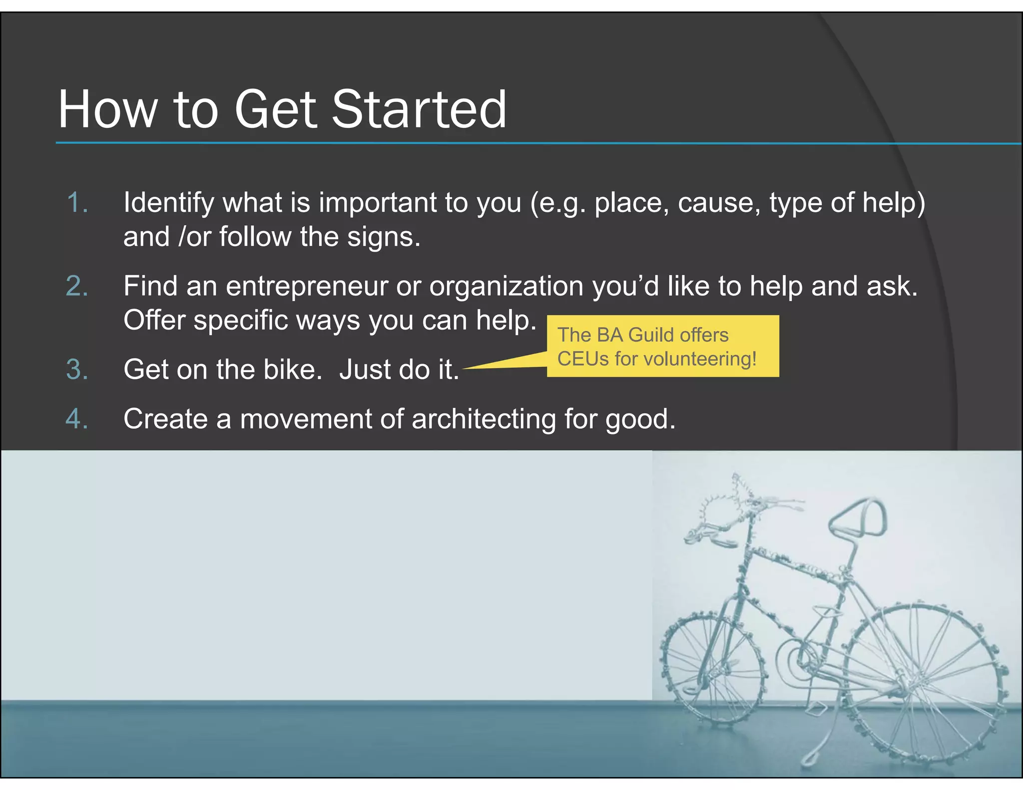 How to Get Started
1. Identify what is important to you (e.g. place, cause, type of help)
and /or follow the signs.
2. Find an entrepreneur or organization you’d like to help and ask.
Offer specific ways you can help.
3. Get on the bike. Just do it.
4. Create a movement of architecting for good.
9/21/2018 21COPYRIGHT © 2018 S2E CONSULTING INC.
The BA Guild offers
CEUs for volunteering!
 