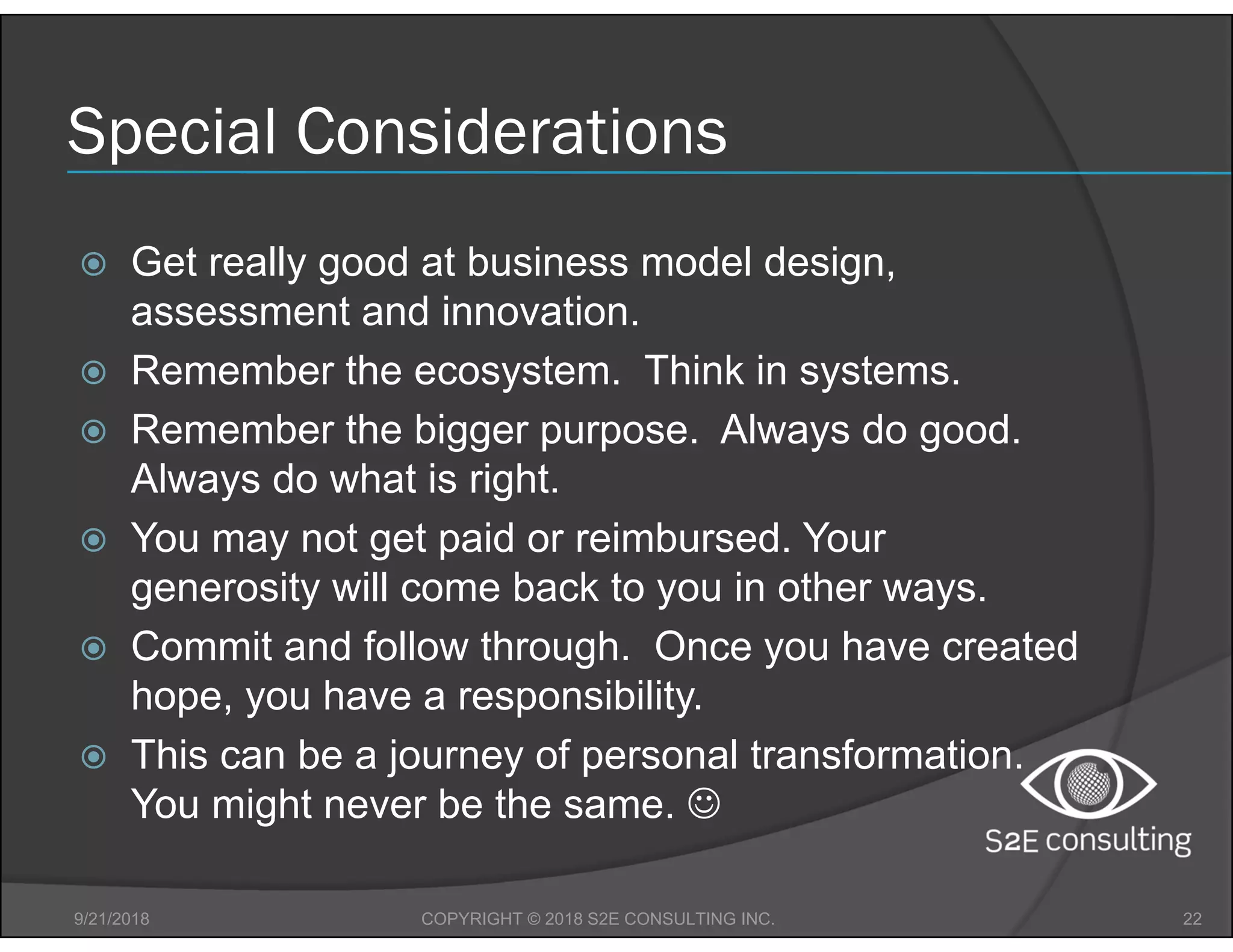 Special Considerations
 Get really good at business model design,
assessment and innovation.
 Remember the ecosystem. Think in systems.
 Remember the bigger purpose. Always do good.
Always do what is right.
 You may not get paid or reimbursed. Your
generosity will come back to you in other ways.
 Commit and follow through. Once you have created
hope, you have a responsibility.
 This can be a journey of personal transformation.
You might never be the same. 
9/21/2018 22COPYRIGHT © 2018 S2E CONSULTING INC.
 