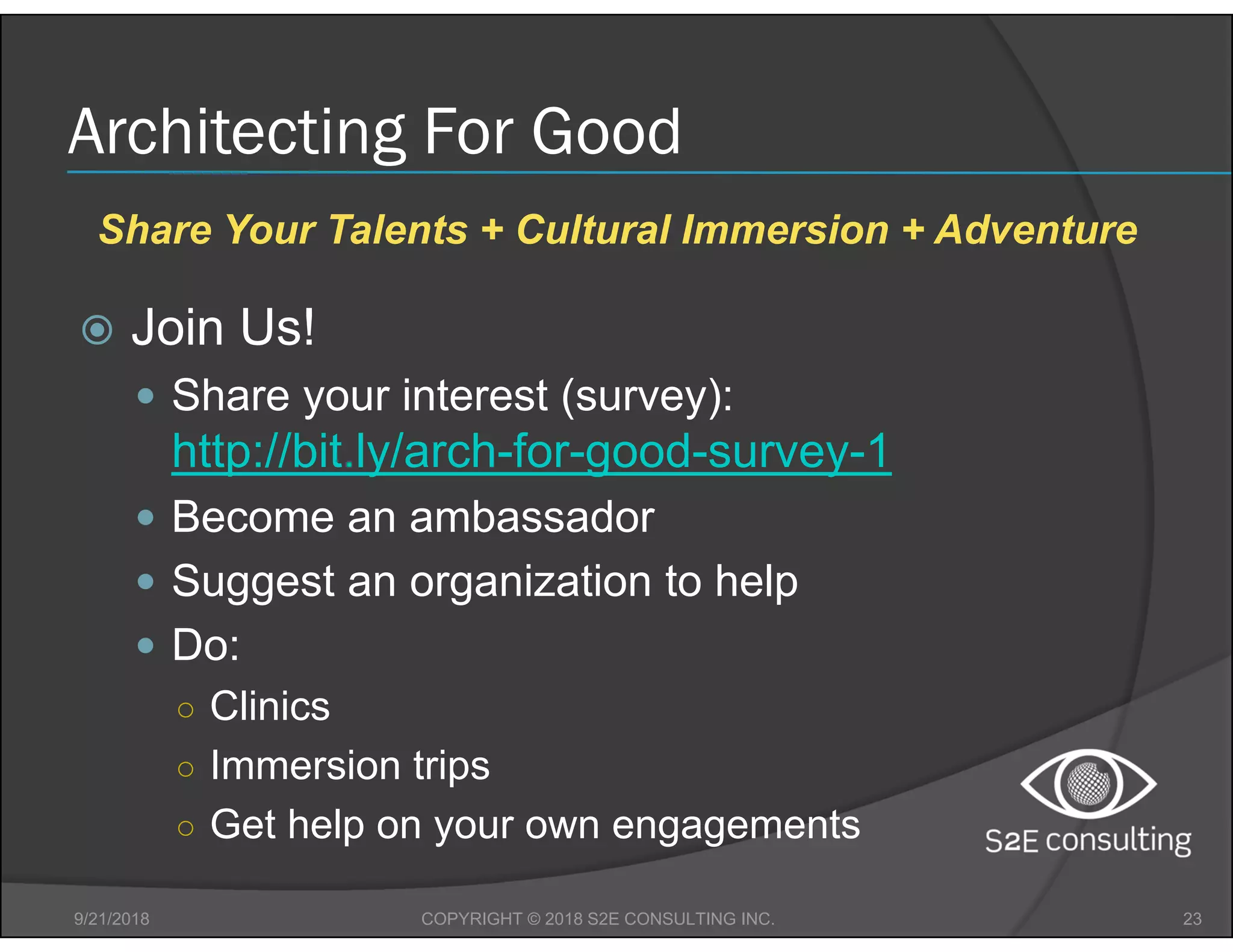 Architecting For Good
 Join Us!
 Share your interest (survey):
http://bit.ly/arch-for-good-survey-1
 Become an ambassador
 Suggest an organization to help
 Do:
○ Clinics
○ Immersion trips
○ Get help on your own engagements
9/21/2018 23COPYRIGHT © 2018 S2E CONSULTING INC.
Share Your Talents + Cultural Immersion + Adventure
 