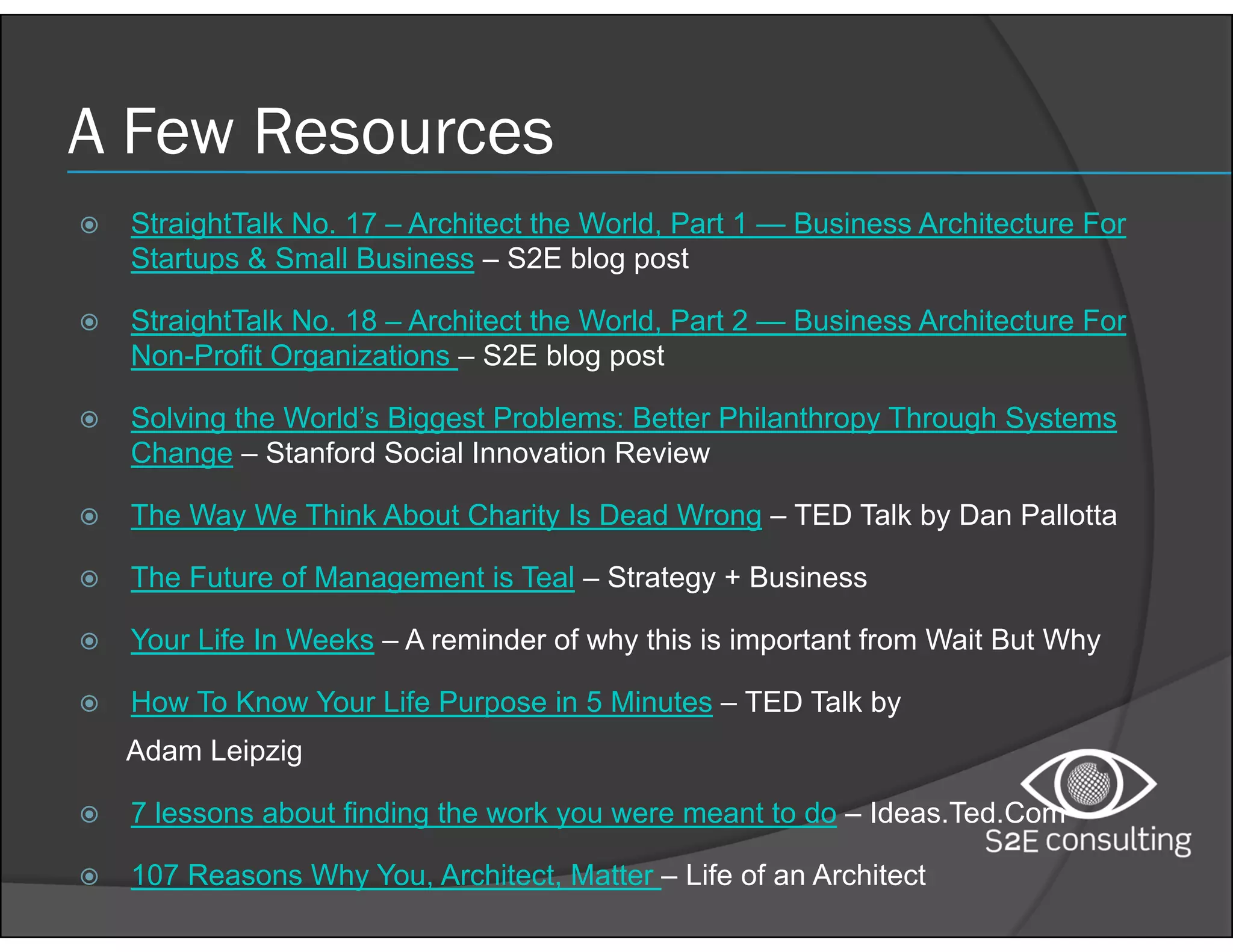 A Few Resources
 StraightTalk No. 17 – Architect the World, Part 1 — Business Architecture For
Startups & Small Business – S2E blog post
 StraightTalk No. 18 – Architect the World, Part 2 — Business Architecture For
Non-Profit Organizations – S2E blog post
 Solving the World’s Biggest Problems: Better Philanthropy Through Systems
Change – Stanford Social Innovation Review
 The Way We Think About Charity Is Dead Wrong – TED Talk by Dan Pallotta
 The Future of Management is Teal – Strategy + Business
 Your Life In Weeks – A reminder of why this is important from Wait But Why
 How To Know Your Life Purpose in 5 Minutes – TED Talk by
Adam Leipzig
 7 lessons about finding the work you were meant to do – Ideas.Ted.Com
 107 Reasons Why You, Architect, Matter – Life of an Architect
 