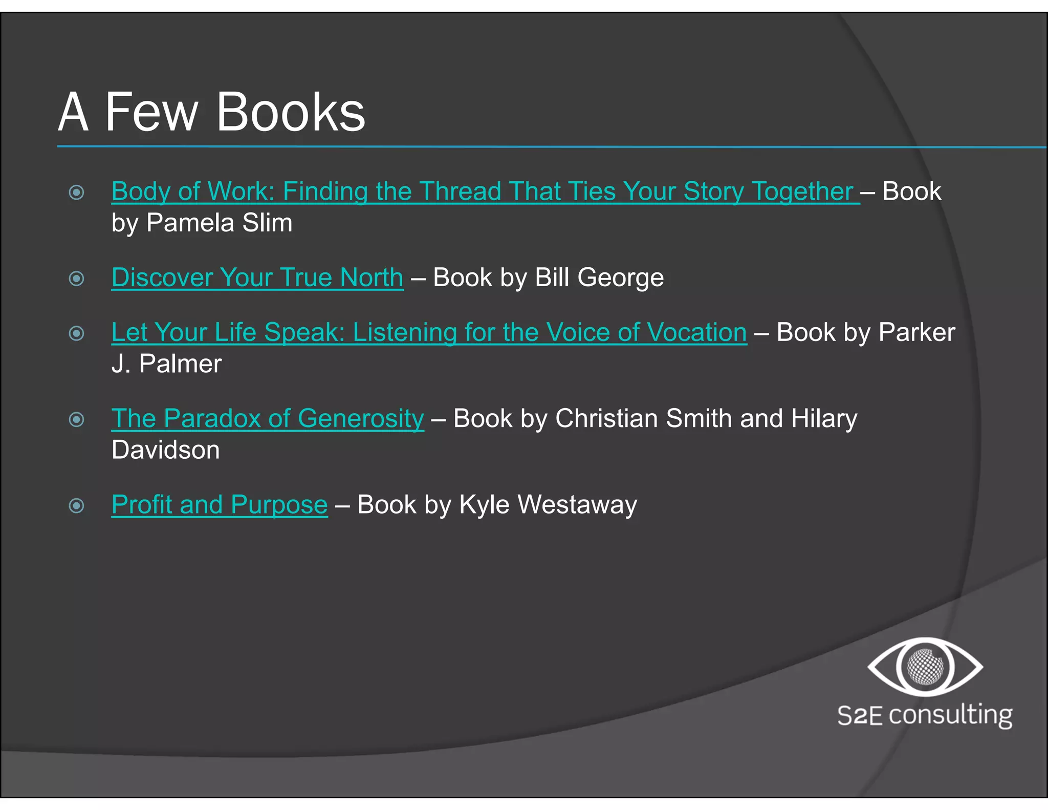 A Few Books
 Body of Work: Finding the Thread That Ties Your Story Together – Book
by Pamela Slim
 Discover Your True North – Book by Bill George
 Let Your Life Speak: Listening for the Voice of Vocation – Book by Parker
J. Palmer
 The Paradox of Generosity – Book by Christian Smith and Hilary
Davidson
 Profit and Purpose – Book by Kyle Westaway
 