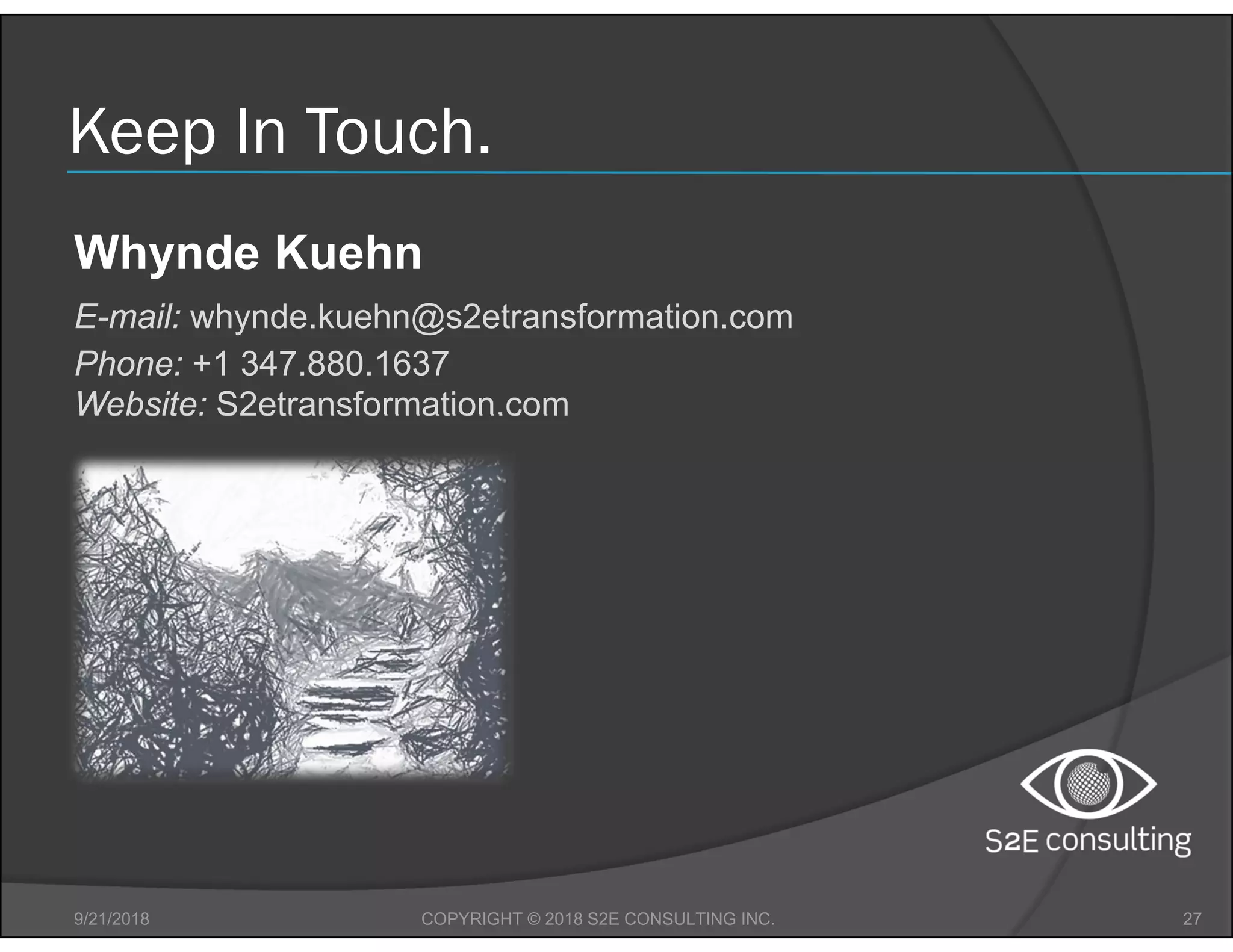Keep In Touch.
9/21/2018 27COPYRIGHT © 2018 S2E CONSULTING INC.
Whynde Kuehn
E-mail: whynde.kuehn@s2etransformation.com
Phone: +1 347.880.1637
Website: S2etransformation.com
 