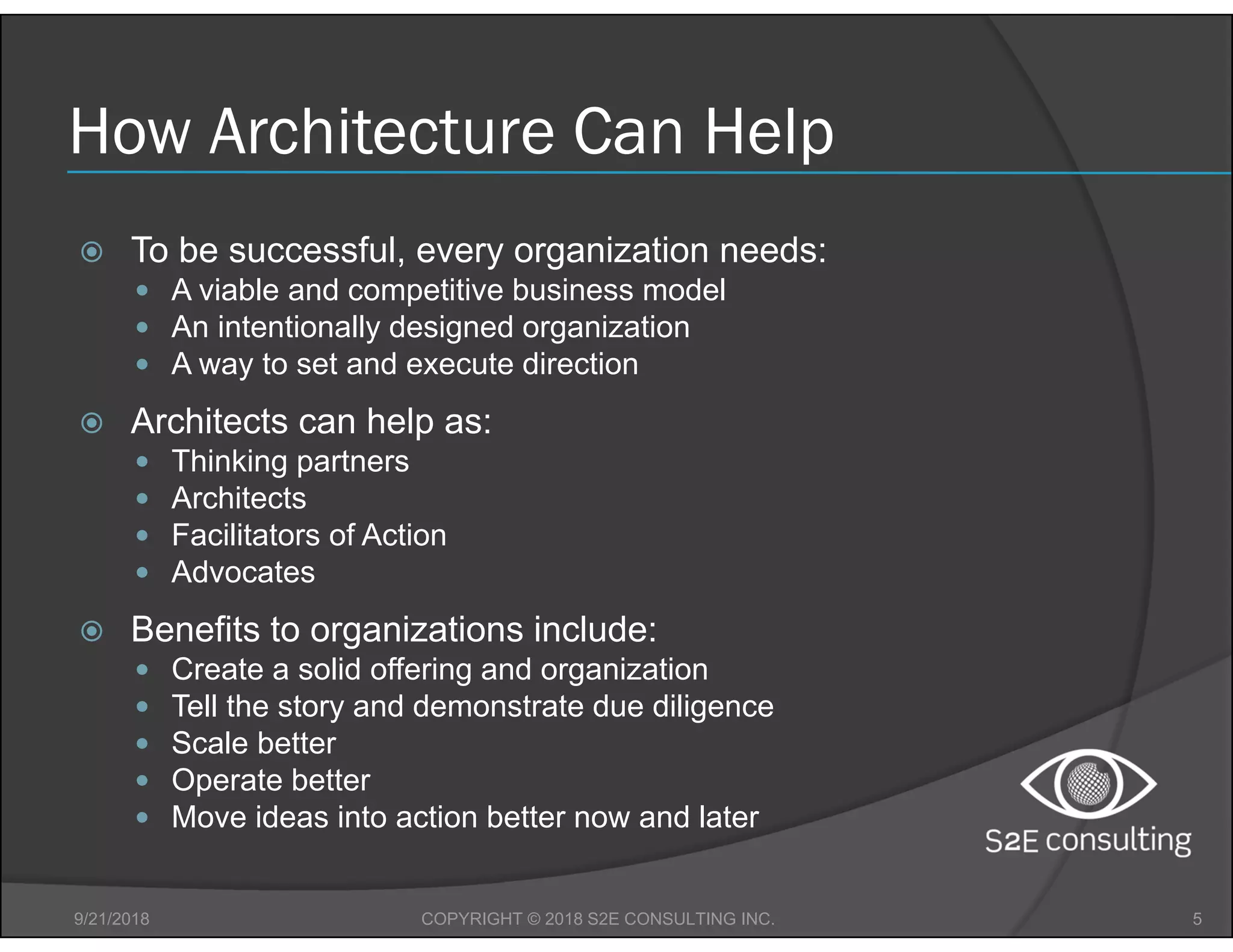 How Architecture Can Help
 To be successful, every organization needs:
 A viable and competitive business model
 An intentionally designed organization
 A way to set and execute direction
 Architects can help as:
 Thinking partners
 Architects
 Facilitators of Action
 Advocates
 Benefits to organizations include:
 Create a solid offering and organization
 Tell the story and demonstrate due diligence
 Scale better
 Operate better
 Move ideas into action better now and later
9/21/2018 5COPYRIGHT © 2018 S2E CONSULTING INC.
 