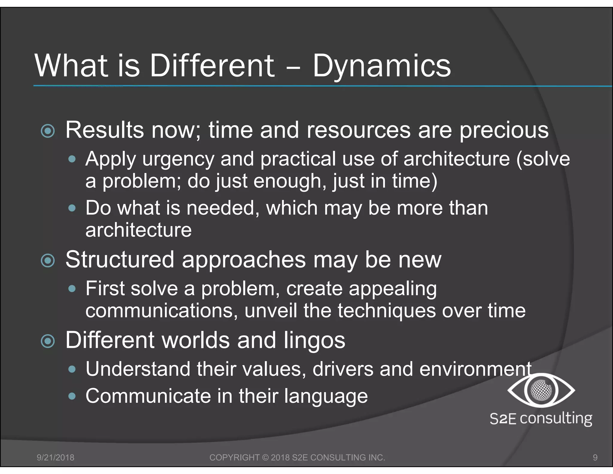 What is Different – Dynamics
 Results now; time and resources are precious
 Apply urgency and practical use of architecture (solve
a problem; do just enough, just in time)
 Do what is needed, which may be more than
architecture
 Structured approaches may be new
 First solve a problem, create appealing
communications, unveil the techniques over time
 Different worlds and lingos
 Understand their values, drivers and environment
 Communicate in their language
9/21/2018 9COPYRIGHT © 2018 S2E CONSULTING INC.
 