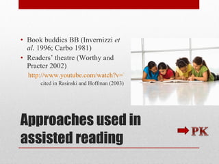Approaches used in assisted reading Book buddies BB (Invernizzi  et al . 1996; Carbo 1981) Readers’ theatre (Worthy and Practer 2002) http://www.youtube.com/watch?v=Vu2GKqwrIGM&feature=autoplay&list=QL&index=2&playnext=1 cited in Rasinski and Hoffman (2003) 