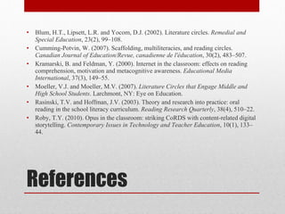 References Blum, H.T., Lipsett, L.R. and Yocom, D.J. (2002). Literature circles.  Remedial and Special Education , 23(2), 99–108.  Cumming-Potvin, W. (2007). Scaffolding, multiliteracies, and reading circles.  Canadian Journal of Education/Revue, canadienne de l'éducation , 30(2), 483–507. Kramarski, B. and Feldman, Y. (2000). Internet in the classroom: effects on reading comprehension, motivation and metacognitive awareness.  Educational Media International , 37(3), 149–55. Moeller, V.J. and Moeller, M.V. (2007).  Literature Circles that Engage Middle and High School Students . Larchmont, NY: Eye on Education. Rasinski, T.V. and Hoffman, J.V. (2003). Theory and research into practice: oral reading in the school literacy curriculum.  Reading Research Quarterly , 38(4), 510–22. Roby, T.Y. (2010). Opus in the classroom: striking CoRDS with content-related digital storytelling.  Contemporary Issues in Technology and Teacher Education , 10(1), 133–44.  