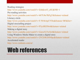 Web references Reading strategies http://www.youtube.com/watch?v=ZobdcwO_c8U&NR=1 Pre-reading activities http://www.youtube.com/watch?v=687U0o7KFgY&feature=related Literacy circle  http://www.youtube.com/watch?v=F-W46ApUVDo&feature=BF&list=QL&index=4 Digital storytelling project http://www.youtube.com/watch?v=P5yi8R5l9e4&feature=related Making a digital story http://www.youtube.com/watch?v=LknwS15wSx8&feature=related Using Windows Media Maker to create a digital story http://www.youtube.com/watch?v=2VChWeNN9pc&feature=related Accelerated reader http://www.renlearn.com/ar/ 