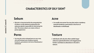 CHARACTERISTICS OF OILY SKIN?
individuals with oily skin often exhibit larger
sebaceous glands,blemishes and clogged pores
further contribute to alterations in the skin's
texture.
Sebum
Oily skin is characterized by the overproduction
of sebum, an oily substance produced by the
sebaceous glands responsible for lubricating the
skin. This excess sebum can create a shiny or
greasy appearance
Pores
You may also notice enlarged pores on your nose,
chin and forehead, and a tendency towards
breakouts, particularly in the form of blackheads or
whiteheads
Acne
its usually acne prone You may also notice a tendency
towards breakouts, particularly in the form of
blackheads or whiteheads
Texture
session
2
|
wave
6
 
