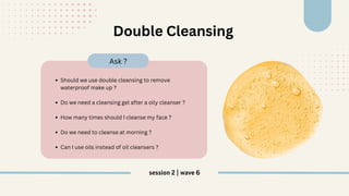 Should we use double cleansing to remove
waterproof make up ?
Do we need a cleansing gel after a oily cleanser ?
How many times should I cleanse my face ?
Do we need to cleanse at morning ?
Can I use oils instead of oil cleansers ?
Ask ?
Double Cleansing
session 2 | wave 6
 