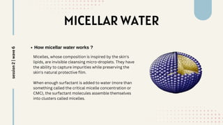 MICELLAR WATER
How micellar water works ?
Micelles, whose composition is inspired by the skin's
lipids, are invisible cleansing micro-droplets. They have
the ability to capture impurities while preserving the
skin's natural protective film.
When enough surfactant is added to water (more than
something called the critical micelle concentration or
CMC), the surfactant molecules assemble themselves
into clusters called micelles.
session
2
|
wave
6
 