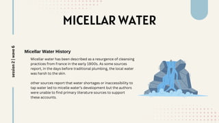 MICELLAR WATER
Micellar Water History
Micellar water has been described as a resurgence of cleansing
practices from France in the early 1900s. As some sources
report, in the days before traditional plumbing, the local water
was harsh to the skin.
other sources report that water shortages or inaccessibility to
tap water led to micelle water’s development but the authors
were unable to find primary literature sources to support
these accounts.
session
2
|
wave
6
 