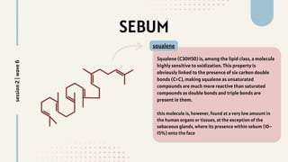 Squalene (C30H50) is, among the lipid class, a molecule
highly sensitive to oxidization. This property is
obviously linked to the presence of six carbon double
bonds (C=C), making squalene as unsaturated
compounds are much more reactive than saturated
compounds as double bonds and triple bonds are
present in them.
this molecule is, however, found at a very low amount in
the human organs or tissues, at the exception of the
sebaceous glands, where its presence within sebum (10–
15%) onto the face
SEBUM
squalene
session
2
|
wave
6
 