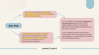 Zinc PCA
The Zinc part is there to help normalize
sebum production and limit the proliferation
of acne-causing bacteria.
L-PCA stands for pyrrolidone carboxylic
acid and it's a key molecule in the skin
that helps with processes of hydration
and energy (it's actually an NMF, a
natural moisturizing factor).
An in-vivo (done on real people) test done by
the manufacturer shows that Zinc PCA
reduces sebum production statistically
significantly after 28 days of application (1%
was used in the test),
in-vitro (made in the lab) measurements
show that Zinc PCA has strong anti-microbial
activity against P. acnes (between 0.1-0.25%)
and other bacterial strains
session 2 | wave 6
 