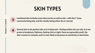 SKIN TYPES
3
4
Combined skin includes areas that are dry as well as oily—with the T-Zone
commonly being oily, and the cheeks being either dry or normal.
Normal skin is the perfect skin as it is balanced—feeling neither dry nor oily. It is not
prone to breakouts, flakiness, feeling slick or tight. Pores are generally small, the
skin's texture is smooth, and it is less likely to be prone to sensitivity or blemishes.
Session
2
|
wave
6
 