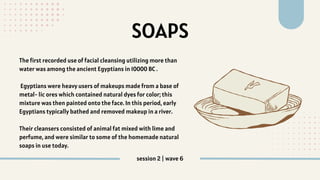 SOAPS
The first recorded use of facial cleansing utilizing more than
water was among the ancient Egyptians in 10000 BC .
Egyptians were heavy users of makeups made from a base of
metal- lic ores which contained natural dyes for color; this
mixture was then painted onto the face. In this period, early
Egyptians typically bathed and removed makeup in a river.
Their cleansers consisted of animal fat mixed with lime and
perfume, and were similar to some of the homemade natural
soaps in use today.
session 2 | wave 6
 