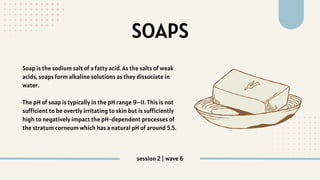SOAPS
Soap is the sodium salt of a fatty acid. As the salts of weak
acids, soaps form alkaline solutions as they dissociate in
water.
The pH of soap is typically in the pH range 9–11. This is not
sufficient to be overtly irritating to skin but is sufficiently
high to negatively impact the pH‐dependent processes of
the stratum corneum which has a natural pH of around 5.5.
session 2 | wave 6
 