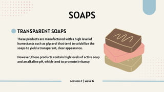 SOAPS
TRANSPARENT SOAPS
These products are manufactured with a high level of
humectants such as glycerol that tend to solubilize the
soaps to yield a transparent, clear appearance.
However, these products contain high levels of active soap
and an alkaline pH, which tend to promote irritancy.
session 2 | wave 6
 