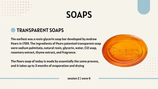 SOAPS
TRANSPARENT SOAPS
The earliest was a rosin glycerin soap bar developed by Andrew
Pears in 1789. The ingredients of Pears patented transparent soap
were sodium palmitate, natural rosin, glycerin, water, C12 soap,
rosemary extract, thyme extract, and fragrance.
The Pears soap of today is made by essentially the same process,
and it takes up to 3 months of evaporation and drying
session 2 | wave 6
 