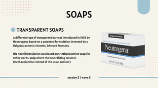 SOAPS
TRANSPARENT SOAPS
A different type of transparent bar was introduced in 1955 by
Neutrogena based on a patented formulation invented by a
Belgian cosmetic chemist, Edmond Fromont.
His novel formulation was based on triethanolamine soap (in
other words, soap where the neutralizing cation is
triethanolamine instead of the usual sodium).
session 2 | wave 6
 