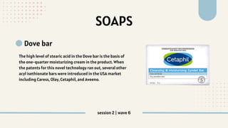 SOAPS
Dove bar
The high level of stearic acid in the Dove bar is the basis of
the one‐quarter moisturizing cream in the product. When
the patents for this novel technology ran out, several other
acyl isethionate bars were introduced in the USA market
including Caress, Olay, Cetaphil, and Aveeno.
session 2 | wave 6
 