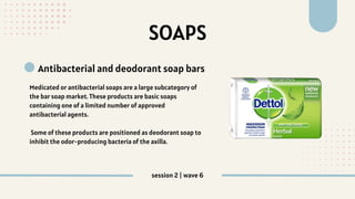 SOAPS
Antibacterial and deodorant soap bars
Medicated or antibacterial soaps are a large subcategory of
the bar soap market. These products are basic soaps
containing one of a limited number of approved
antibacterial agents.
Some of these products are positioned as deodorant soap to
inhibit the odor‐producing bacteria of the axilla.
session 2 | wave 6
 