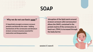 SOAP
2-Soap binds strongly to stratum corneum
proteins and disturbs the water‐ holding
mechanisms of the corneocytes and denature
stratum corneum enzymes essential for
maturation and desquamation.
Why we do not use basic soap ? disruption of the lipid matrix around
stratum corneum cells (corneocytes)
allows the (NMF), contained in the
protein matrix of the corneocytes, to
leach out .(TEWL) is increased through
the leaky barrier.
-
session 2 | wave 6
 