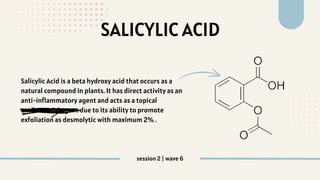 SALICYLIC ACID
Salicylic Acid is a beta hydroxy acid that occurs as a
natural compound in plants. It has direct activity as an
anti-inflammatory agent and acts as a topical
antibacterial agent due to its ability to promote
exfoliation as desmolytic with maximum 2% .
session 2 | wave 6
 