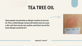 TEA TREE OIL
Some people may develop an allergic reaction to tea tree
oil. This is called allergic contact dermatitis and can cause
a skin rash that may be red, swollen, and itchy.( one of the
most allergen essential oil )
session 2 | wave 6
 