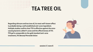 TEA TREE OIL
Regarding skincare and tea tree oil, its most well-known effect
is probably being a well established anti-acne ingredient.
Multiple studies confirm that TTO is effective against the acne-
causing bacteria called P. acnes and the effectiveness of 5%
TTO gel is comparable to the gold standard anti-acne
treatment, 5% Benzoyl Peroxide lotion
session 2 | wave 6
 
