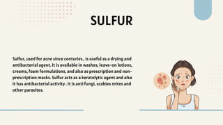 SULFUR
Sulfur, used for acne since centuries , is useful as a drying and
antibacterial agent. It is available in washes, leave-on lotions,
creams, foam formulations, and also as prescription and non-
prescription masks. Sulfur acts as a keratolytic agent and also
it has antibacterial activity . it is anti fungi, scabies mites and
other parasites.
 