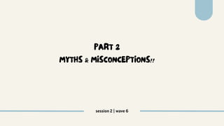 PART 2
MYTHS & MISCONCEPTIONS!!
session 2 | wave 6
 