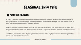 session 2 | wave 6
In 2005, Youn et al. observed regional and seasonal variations in sebum secretion that led to changes of
skin type from dry to oily, resulting in what they termed a “combination skin type .This was the first study to
show sebum changes throughout different seasons.
Forty-six patients were included in the study and their sebum secretion was measured over an entire year.
They reported that summer was the only season in which a significant increase in sebum secretion was seen.
In addition, a reduction in the dry skin type and an increase in the oily type based on their categorization
system was recorded in the summer
SEASONAL SKIN TYPE
MYTH OR REALITY?
 