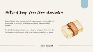 session 2 | wave 6
Natural Soap free from chemicals!!
Saponification is the process in which triglycerides are combined with a
strong base to form fatty acid metal salts during the soap-making
process.
The distribution of unsaturated and saturated fatty acid determines the
hardness, aroma, cleansing, lather, and moisturizing abilities of soaps.
 
