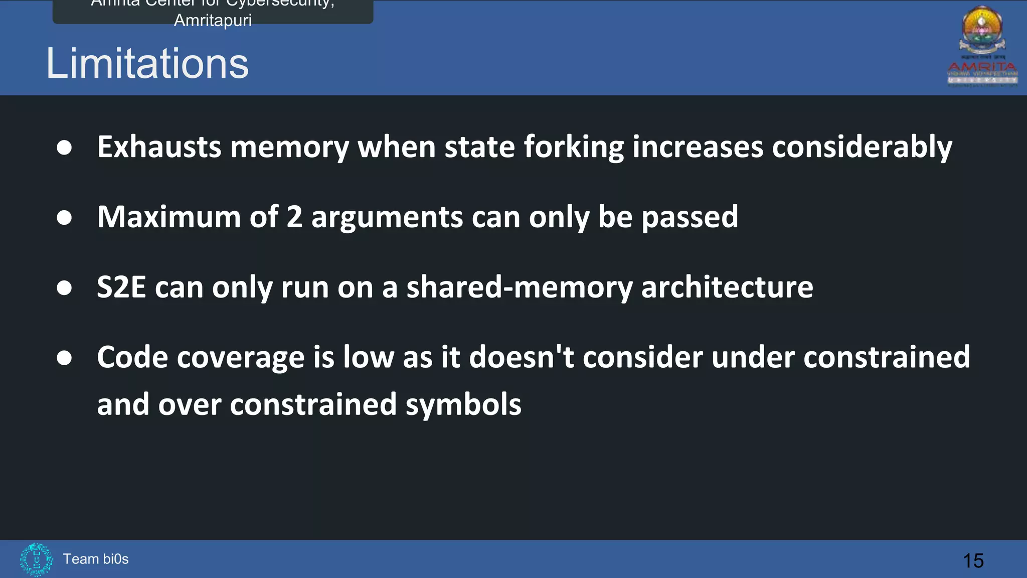 Team bi0s
Amrita Center for Cybersecurity,
Amritapuri
Limitations
● Exhausts memory when state forking increases considerably
● Maximum of 2 arguments can only be passed
● S2E can only run on a shared-memory architecture
● Code coverage is low as it doesn't consider under constrained
and over constrained symbols
15
 