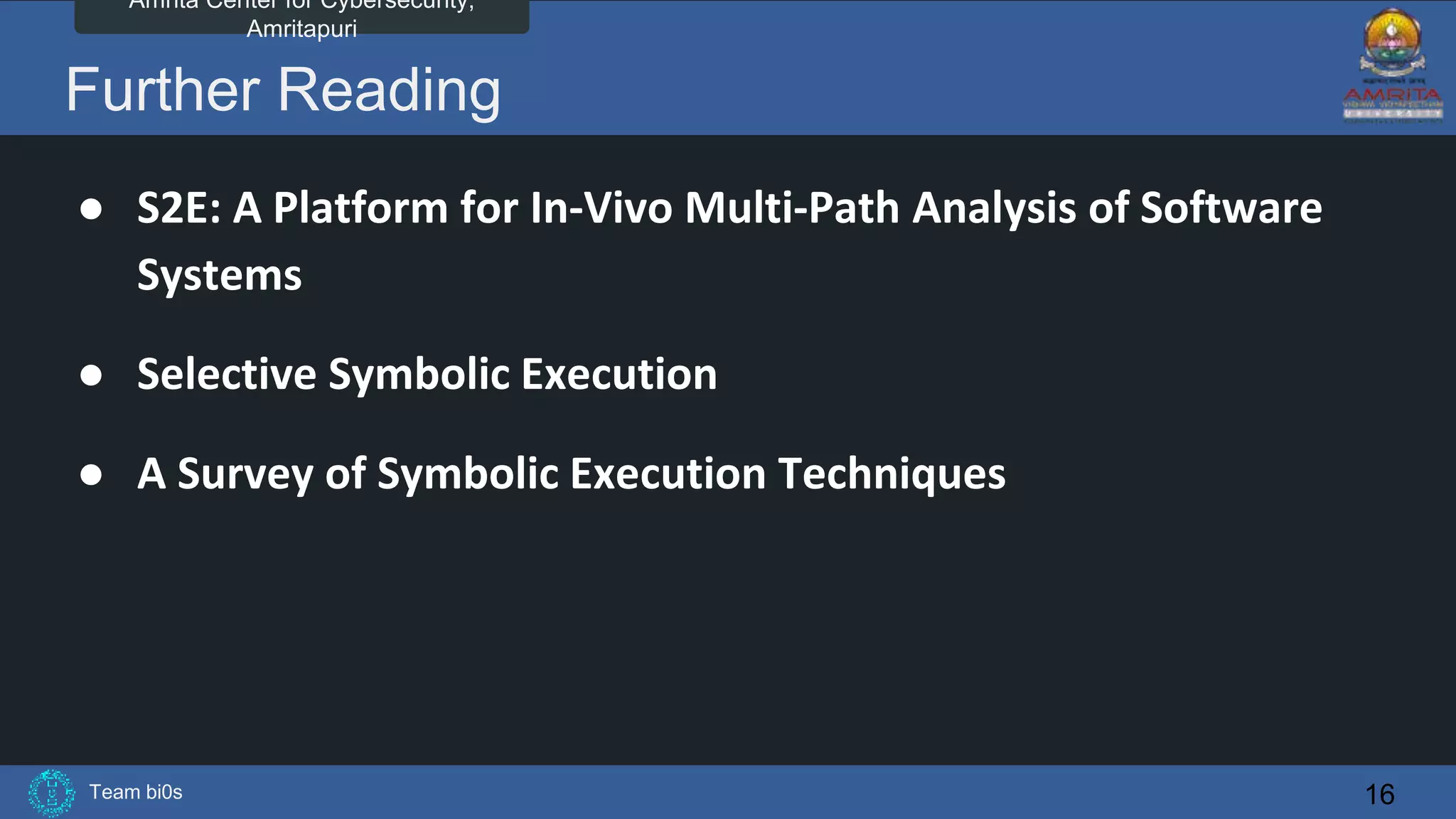 Team bi0s
Amrita Center for Cybersecurity,
Amritapuri
Further Reading
● S2E: A Platform for In-Vivo Multi-Path Analysis of Software
Systems
● Selective Symbolic Execution
● A Survey of Symbolic Execution Techniques
16
 