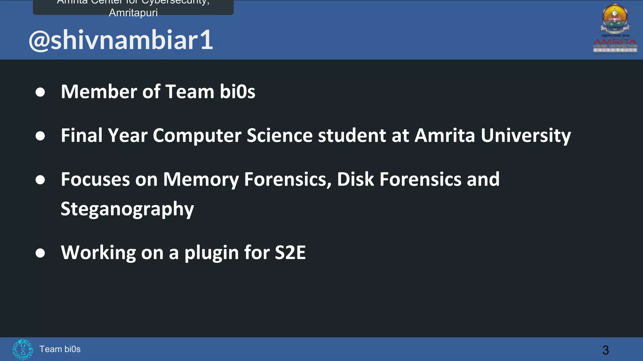 Team bi0s
Amrita Center for Cybersecurity,
Amritapuri
@shivnambiar1
● Member of Team bi0s
● Final Year Computer Science student at Amrita University
● Focuses on Memory Forensics, Disk Forensics and
Steganography
● Working on a plugin for S2E
3
 