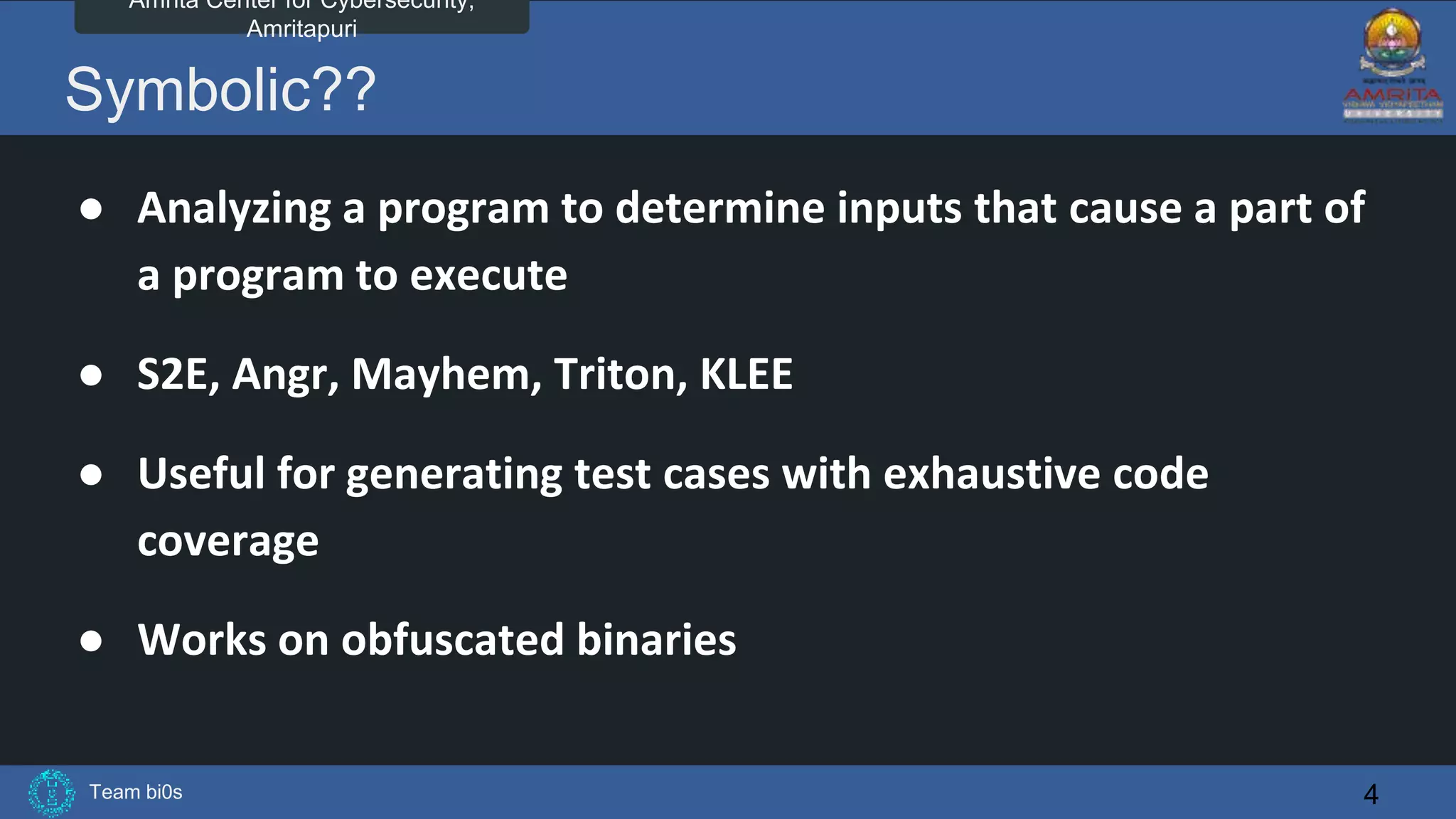 Team bi0s
Amrita Center for Cybersecurity,
Amritapuri
Symbolic??
● Analyzing a program to determine inputs that cause a part of
a program to execute
● S2E, Angr, Mayhem, Triton, KLEE
● Useful for generating test cases with exhaustive code
coverage
● Works on obfuscated binaries
4
 
