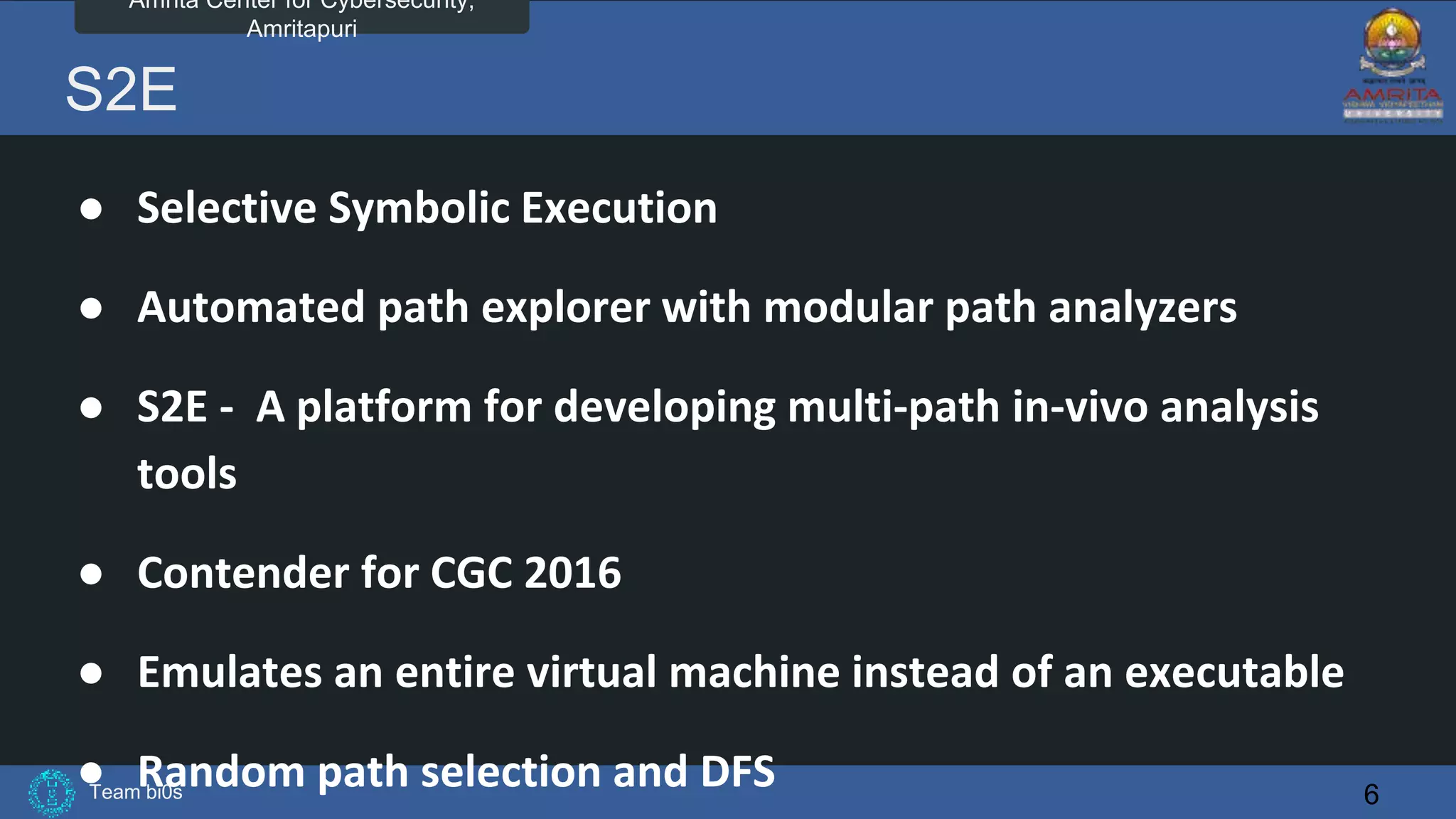Team bi0s
Amrita Center for Cybersecurity,
Amritapuri
S2E
● Selective Symbolic Execution
● Automated path explorer with modular path analyzers
● S2E - A platform for developing multi-path in-vivo analysis
tools
● Contender for CGC 2016
● Emulates an entire virtual machine instead of an executable
● Random path selection and DFS 6
 