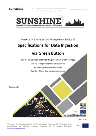 WP4 – Integration of SUNSHINE pilot smart urban services
D4.5 Meter Data Management service #2
CIP-ICT-PSP-2012-6 – 325161
Page 1 of 45
"This project is partially funded under the ICT Policy Support Programme (ICT PSP) as part of the
Competitiveness and Innovation Framework Programme by the European Community"
(http://ec.europa.eu/ict_psp).
Annex to D4.5 - Meter Data Management Service #2
Specifications for Data Ingestion
via Green Button
WP 4 – Integration of SUNSHINE pilot smart urban services
Task 4.9 – Integration of new smart services
with existing service infrastructures
Task 4.2 – Meter data management service
Revision: v1.1
 