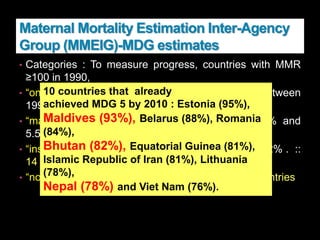 Maternal Mortality Estimation Inter-Agency
Group (MMEIG)-MDG estimates
• Categories : To measure progress, countries with MMR
≥100 in 1990,
• “on track” : if the annual percentage decline between
1990 and 2008 is 5.5% or more :: 9 countries
• “making progress” : annual decline between 2% and
5.5%, :: 50 countries {INDIA– 5.2}
• “insufficient progress” : annual decline of less than 2% . ::
14 countries
• “no progress” : countries with rising MMR . :: 11 countries
10 countries that already
achieved MDG 5 by 2010 : Estonia (95%),
Maldives (93%), Belarus (88%), Romania
(84%),
Bhutan (82%), Equatorial Guinea (81%),
Islamic Republic of Iran (81%), Lithuania
(78%),
Nepal (78%) and Viet Nam (76%).
 