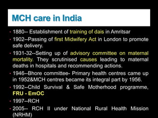 MCH care in India
• 1880-- Establishment of training of dais in Amritsar
• 1902--Passing of first Midwifery Act in London to promote
safe delivery.
• 1931-32--Setting up of advisory committee on maternal
mortality. They scrutinised causes leading to maternal
deaths in hospitals and recommending actions.
• 1946--Bhore committee- Primary health centres came up
in 1952&MCH centres became its integral part by 1956.
• 1992--Child Survival & Safe Motherhood programme,
FRU - EmOC
• 1997--RCH
• 2005-- RCH II under National Rural Health Mission
(NRHM)
 